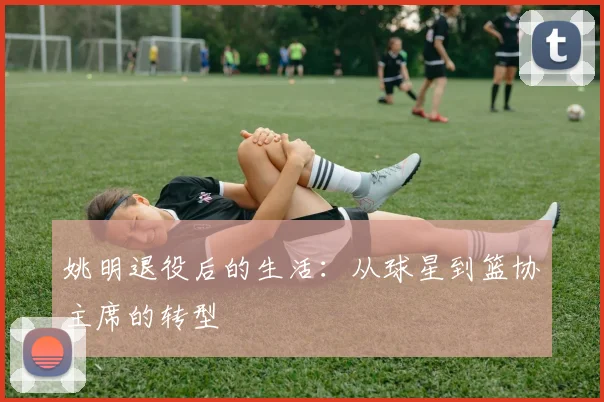 姚明退役后的生活：从球星到篮协主席的转型
