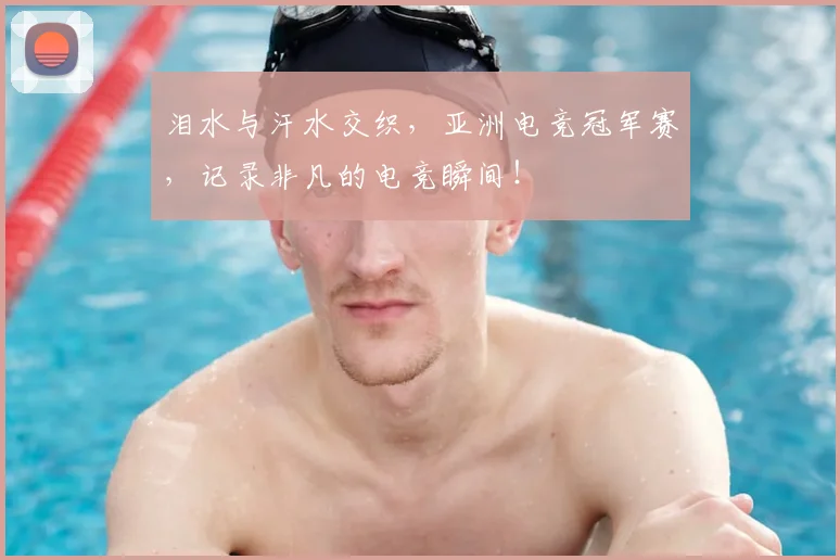 泪水与汗水交织，亚洲电竞冠军赛，记录非凡的电竞瞬间！