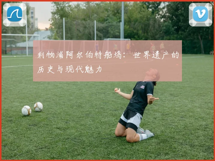 利物浦阿尔伯特船坞：世界遗产的历史与现代魅力