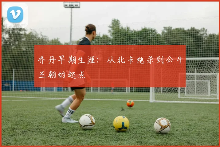 乔丹早期生涯：从北卡绝杀到公牛王朝的起点