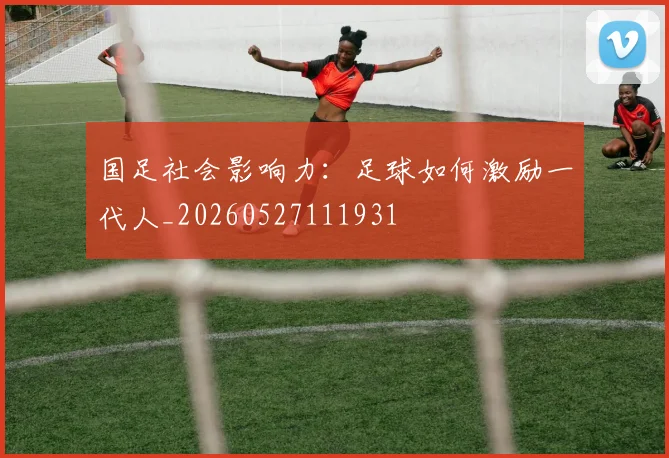 国足社会影响力：足球如何激励一代人_20260527111931