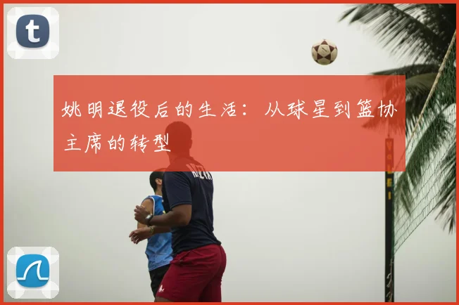 姚明退役后的生活：从球星到篮协主席的转型