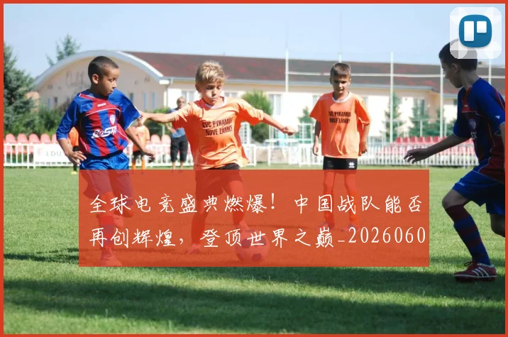 全球电竞盛典燃爆！中国战队能否再创辉煌，登顶世界之巅_20260602212300
