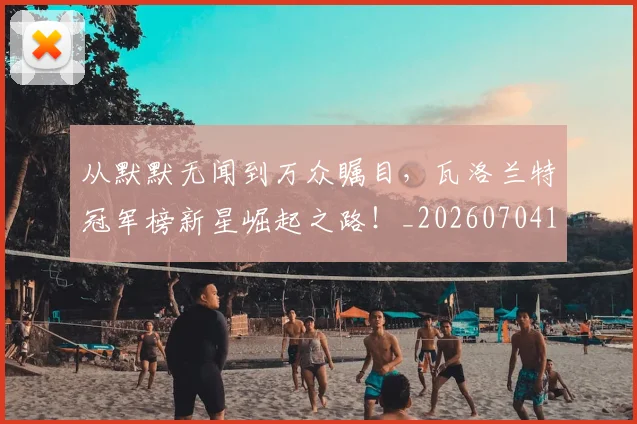 从默默无闻到万众瞩目，瓦洛兰特冠军榜新星崛起之路！_20260704165201