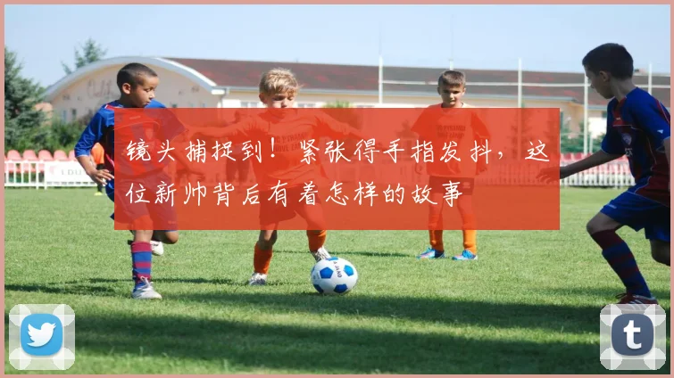 镜头捕捉到!紧张得手指发抖,这位新帅背后有着怎样的故事