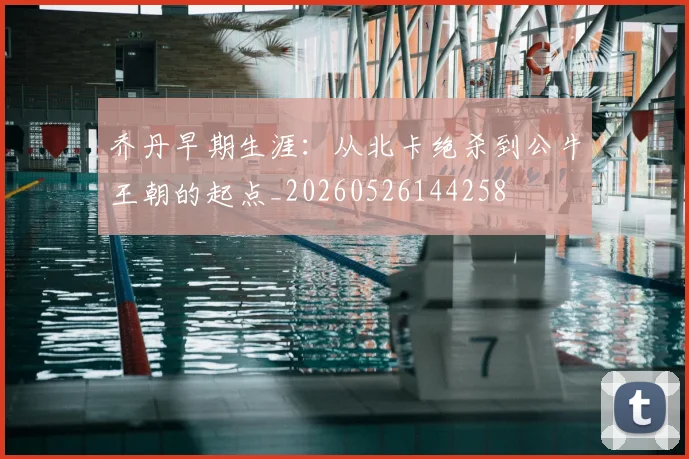 乔丹早期生涯：从北卡绝杀到公牛王朝的起点_20260526144258