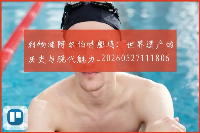 利物浦阿尔伯特船坞：世界遗产的历史与现代魅力_20260527111806