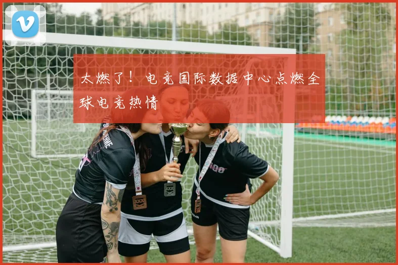 太燃了！电竞国际数据中心点燃全球电竞热情