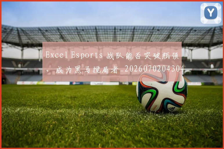 Excel Esports 战队能否突破瓶颈，成为黑马搅局者_20260702043043