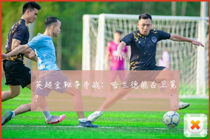 英超金靴争夺战：哈兰德能否卫冕？