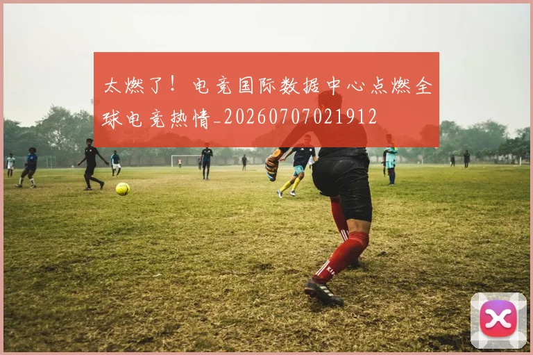 太燃了！电竞国际数据中心点燃全球电竞热情_20260707021912