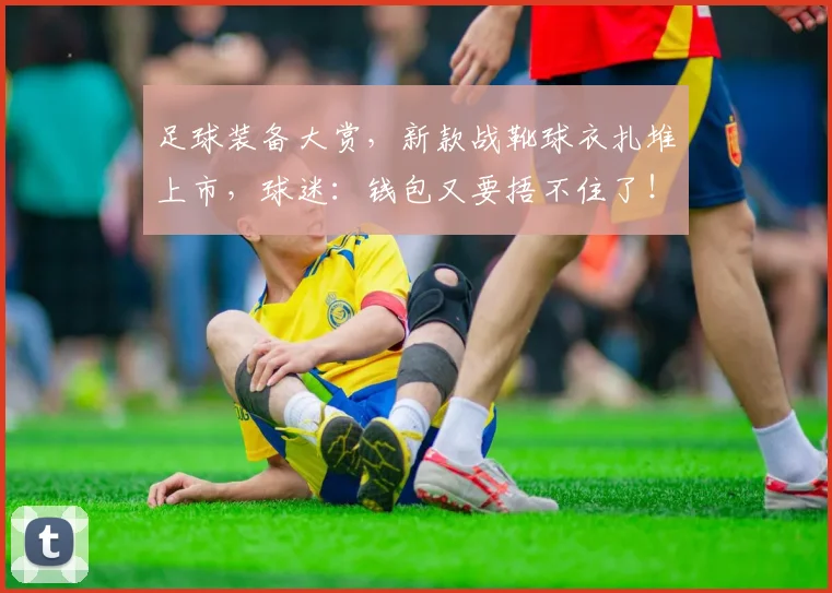 足球装备大赏，新款战靴球衣扎堆上市，球迷：钱包又要捂不住了！