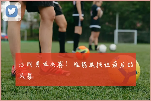 法网男单决赛!谁能抵挡住最后的风暴